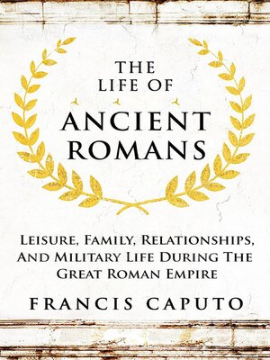cover image of The Life of Ancient Romans Leisure, Family, Relationships, and Military Life During the Great Roman Empire